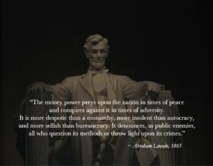 “The money power preys upon the nation in times of peace and conspires against it in times of adversity. It is more despotic than a monarchy, more insolent than autocracy, and more selfish than bureaucracy. It denounces, as public enemies, all who question its methods or throw light upon its crimes.” ~ Abraham Lincoln, 1865