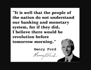 “It is well that the people of the nation do not understand our banking and monetary system, for if they did, I believe there would be a revolution before tomorrow morning” ~ Henry Ford